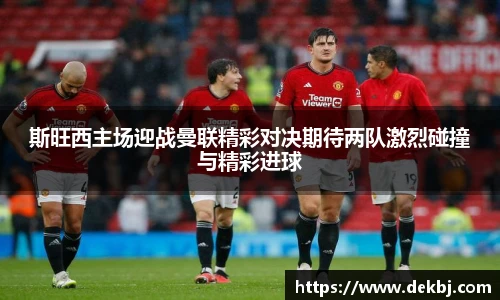 斯旺西主场迎战曼联精彩对决期待两队激烈碰撞与精彩进球